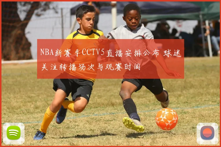 NBA新赛季CCTV5直播安排公布 球迷关注转播场次与观赛时间