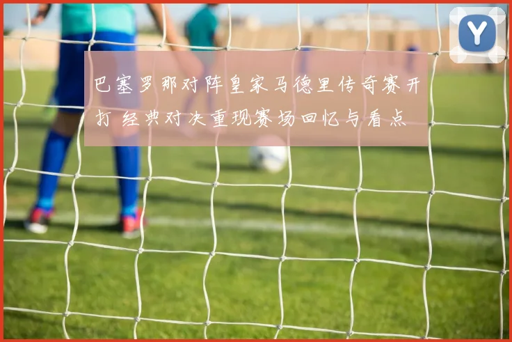 巴塞罗那对阵皇家马德里传奇赛开打 经典对决重现赛场回忆与看点