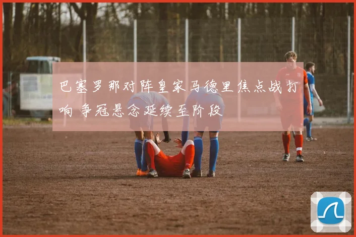 巴塞罗那对阵皇家马德里焦点战打响 争冠悬念延续至阶段