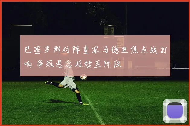 巴塞罗那对阵皇家马德里焦点战打响 争冠悬念延续至阶段